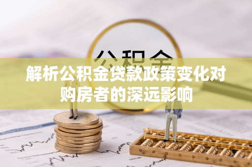 綦江解析公积金贷款政策变化对购房者的深远影响