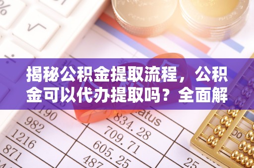 綦江揭秘公积金提取流程，公积金可以代办提取吗？全面解析与实用指南