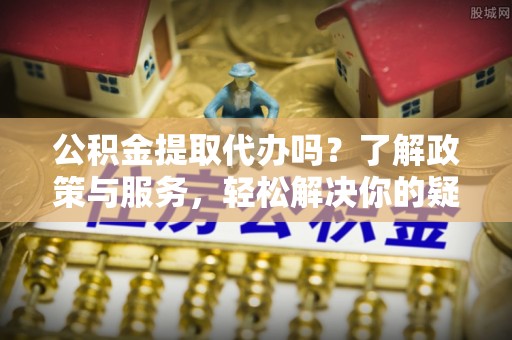 綦江公积金提取代办吗？了解政策与服务，轻松解决你的疑问
