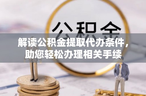 綦江解读公积金提取代办条件，助您轻松办理相关手续