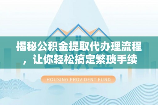 綦江揭秘公积金提取代办理流程，让你轻松搞定繁琐手续