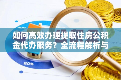 綦江如何高效办理提取住房公积金代办服务？全流程解析与技巧分享