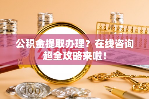 綦江公积金提取办理？在线咨询超全攻略来啦！