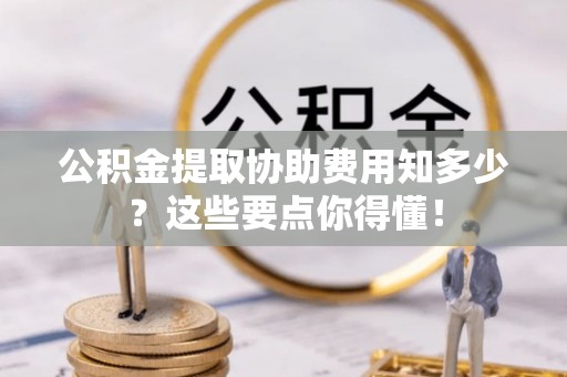 綦江公积金提取协助费用知多少？这些要点你得懂！