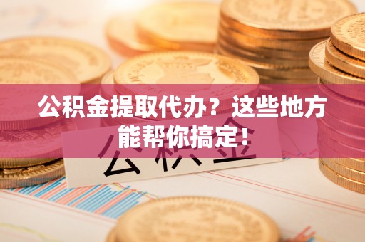 綦江公积金提取代办？这些地方能帮你搞定！