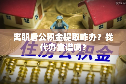 綦江离职后公积金提取咋办？找代办靠谱吗？