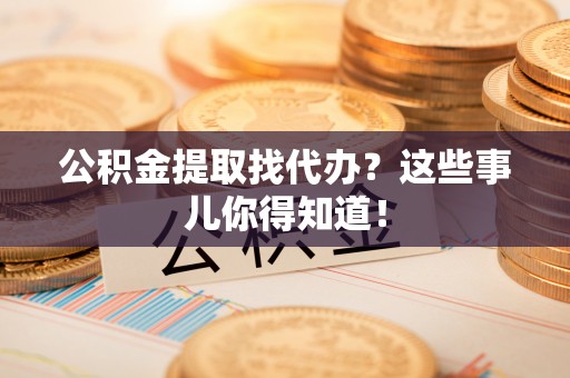 綦江公积金提取找代办？这些事儿你得知道！
