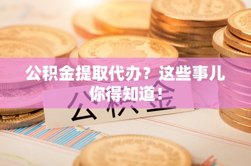 綦江公积金提取代办？这些事儿你得知道！