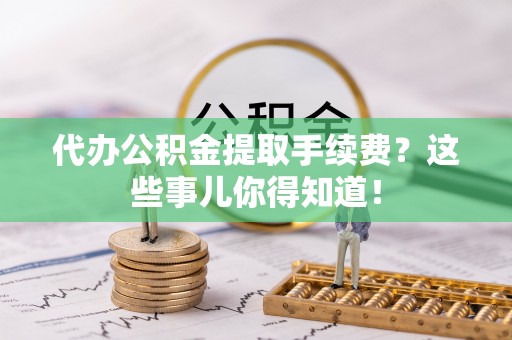 綦江代办公积金提取手续费？这些事儿你得知道！