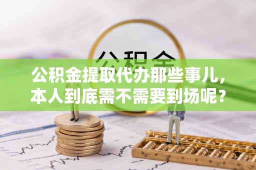 綦江公积金提取代办那些事儿，本人到底需不需要到场呢？