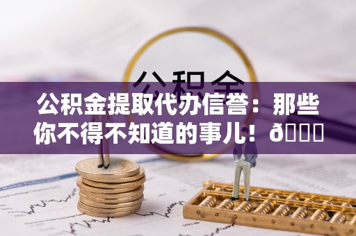 綦江公积金提取代办信誉：那些你不得不知道的事儿！😎