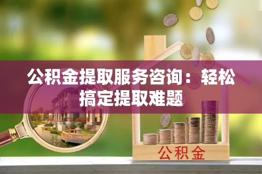 綦江公积金提取服务咨询：轻松搞定提取难题