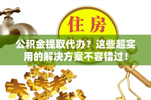 綦江公积金提取代办？这些超实用的解决方案不容错过！