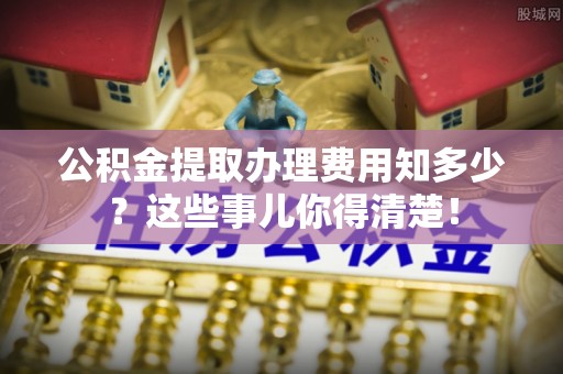 綦江公积金提取办理费用知多少？这些事儿你得清楚！