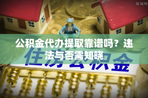 綦江公积金代办提取靠谱吗？违法与否需知晓