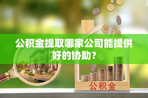 綦江公积金提取哪家公司能提供好的协助？