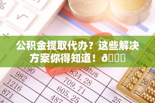 綦江公积金提取代办？这些解决方案你得知道！😎