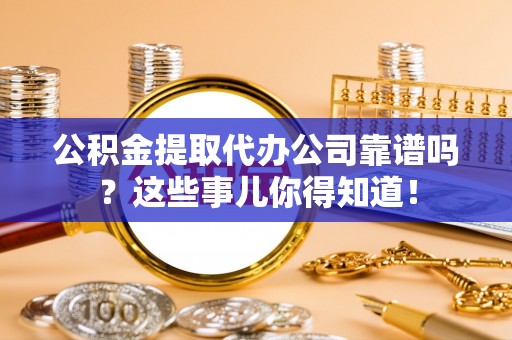 綦江公积金提取代办公司靠谱吗？这些事儿你得知道！