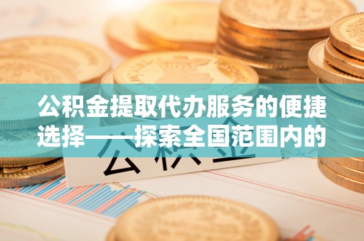 綦江公积金提取代办服务的便捷选择——探索全国范围内的优质服务提供商