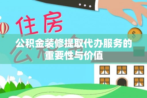 綦江公积金装修提取代办服务的重要性与价值