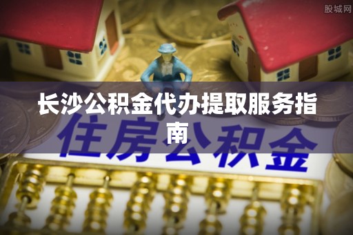 綦江长沙公积金代办提取服务指南
