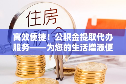綦江高效便捷！公积金提取代办服务——为您的生活增添便利