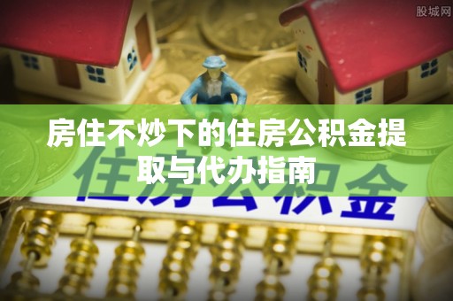 綦江房住不炒下的住房公积金提取与代办指南